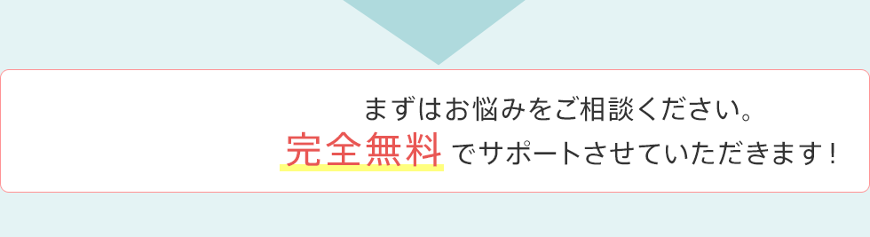 まずはお悩みをご相談ください。完全無料でサポートさせていただきます！