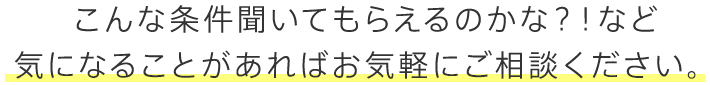 こんな条件聞いてもらえるのかな？！など気になることがあればお気軽にご相談ください。