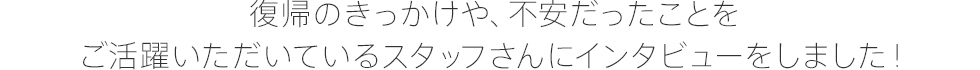 復帰のきっかけや、不安だったことをご活躍いただいているスタッフさんにインタビューをしました！