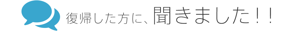 復帰した方に、聞きました！！