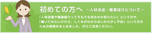 はじめての方へ ～人材派遣・職業紹介について～ 「人材派遣や職業紹介ってそもそも何なのか知りたい」という方や、「働いてみたいけれど、しくみがわからないから少し不安」という方のための情報をまとめました。ぜひご活用ください。