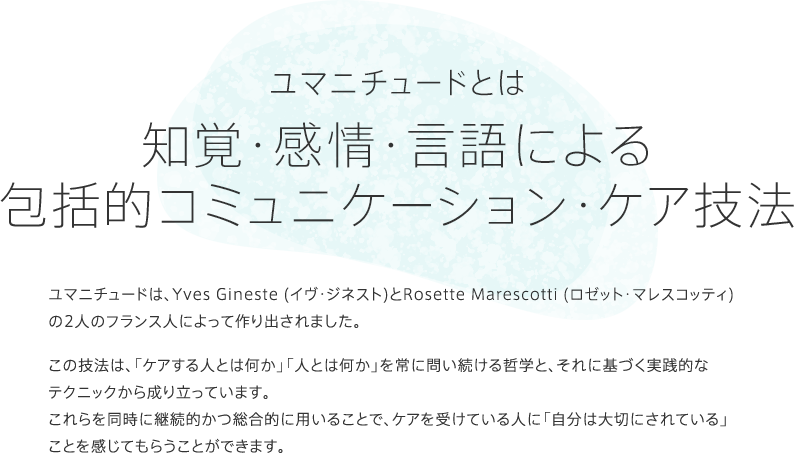 「ユマニチュードとは知覚・感情・言語による包括的コミュニケーション・ケア技法」
				ユマニチュードは、Yves Gineste (イヴ・ジネスト)とRosette Marescotti (ロゼット・マレスコッティ)の2人のフランス人によって作り出されました。
				この技法は、「ケアする人とは何か」「人とは何か」を常に問い続ける哲学と、それに基づく実践的なテクニックから成り立っています。これらを同時に継続的かつ総合的に用いることで、ケアを受けている人に「自分は大切にされている」ことを感じてもらうことができます。