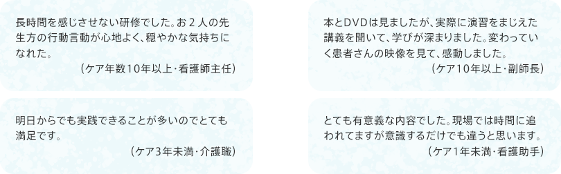 「長時間を感じさせない研修でした。お２人の先生方の行動言動が心地よく、穏やかな気持ちになれた。（ケア年数10年以上・看護師主任）」
				「明日からでも実践できることが多いのでとても満足です。（ケア3年未満・介護職）」
				「本とDVDは見ましたが、実際に演習をまじえた講義を聞いて、学びが深まりました。変わっていく患者さんの映像を見て、感動しました。（ケア10年以上・副師長）」
				「とても有意義な内容でした。現場では時間に追われてますが意識するだけでも違うと思います。（ケア1年未満・看護助手）」