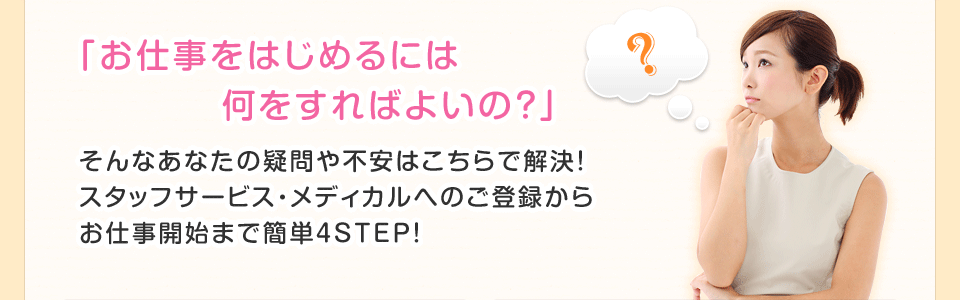 「お仕事をはじめるには何をすればよいの？」そんなあなたの疑問や不安はこちらで解決！スタッフサービス・メディカルへのご登録からお仕事開始まで簡単4STEP！