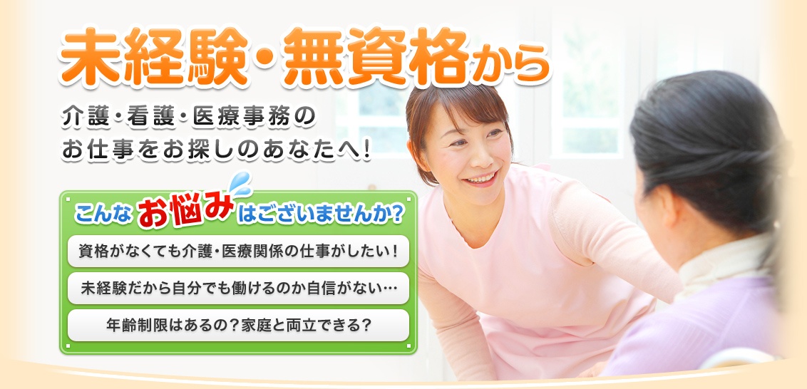 未経験・無資格から 介護・看護・医療事務のお仕事をお探しのあなたへ！　こんなお悩みはございませんか？ 資格がなくても介護・医療関係の仕事がしたい！ 未経験だから自分でも働けるのか自信がない… 年齢制限はあるの？家庭と両立できる？