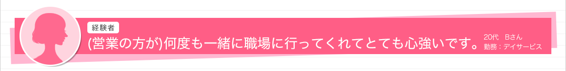 (営業の方が)何度も一緒に職場に行ってくれてとても心強いです。20代　Bさん　勤務：デイサービス