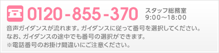 0120-855-370 音声ガイダンスが流れます。ガイダンスに従って番号を選択してください。なお、ガイダンスの途中でも番号の選択ができます。